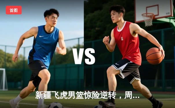 新疆飞虎男篮惊险逆转，周琦统治内线助球队挺进半决赛