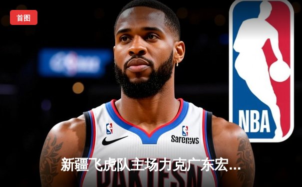 新疆飞虎队主场力克广东宏远，锁定季后赛席位