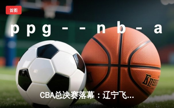 CBA总决赛落幕：辽宁飞豹逆转浙江广厦，夺得队史第四冠
