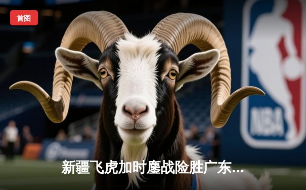 新疆飞虎加时鏖战险胜广东宏远 阿不都沙拉木关键三分锁定胜局