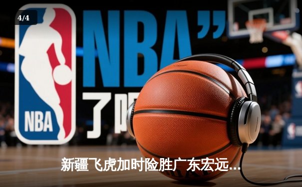 新疆飞虎加时险胜广东宏远，周琦狂砍35分22篮板主宰内线 - 4