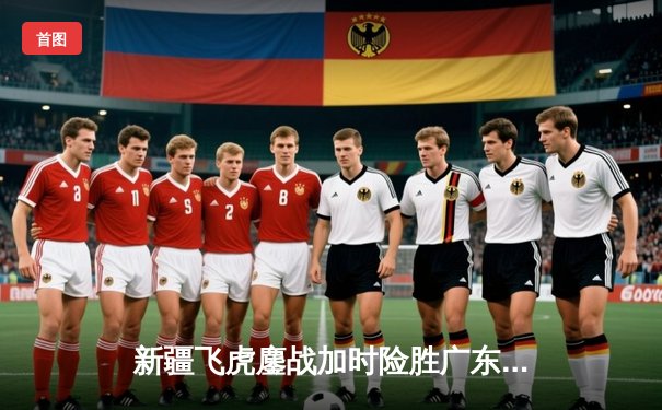 新疆飞虎鏖战加时险胜广东宏远，周琦独揽35分22篮板主宰内线