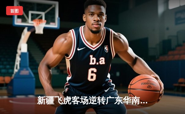 新疆飞虎客场逆转广东华南虎 CBA季后赛半决赛首战上演惊天逆袭