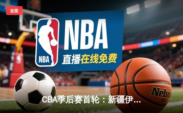 CBA季后赛首轮：新疆伊力特加时险胜浙江广厦 阿不都沙拉木砍下33分创个人纪录