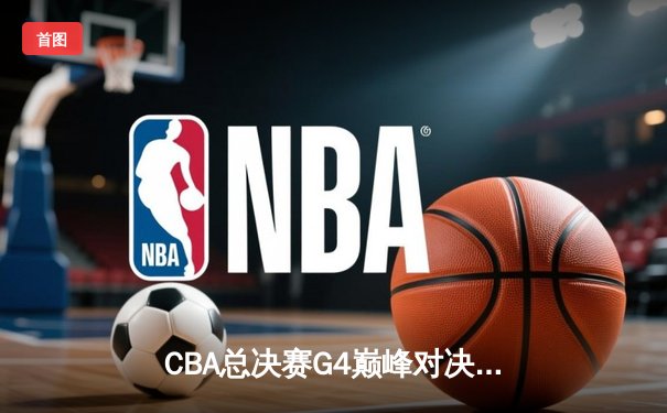 CBA总决赛G4巅峰对决：新疆男篮加时险胜辽宁夺赛点，赵睿30分阿不都关键篮板定乾坤