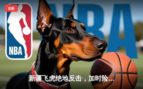 新疆飞虎绝地反击，加时险胜广东华南虎豪取八连胜