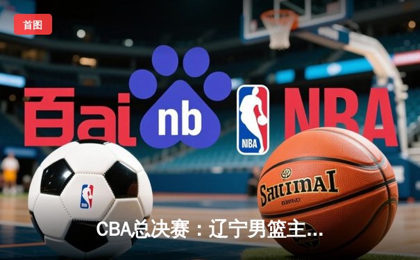 CBA总决赛：辽宁男篮主场力克新疆队，总比分2-1领先