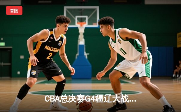 CBA总决赛G4疆辽大战上演史诗逆转 辽宁夺赛点总比分3-1领先