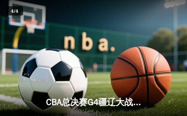 CBA总决赛G4疆辽大战上演史诗逆转 辽宁夺赛点总比分3-1领先 - 4