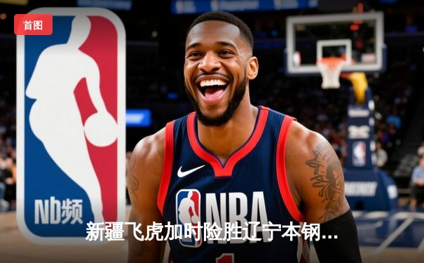 新疆飞虎加时险胜辽宁本钢 CBA榜首大战上演三分雨对攻