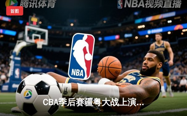CBA季后赛疆粤大战上演对攻盛宴 新疆飞虎加时险胜广东宏远
