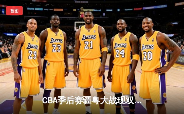 CBA季后赛疆粤大战现双加时，新疆飞虎惊险逆转广东宏远晋级总决赛