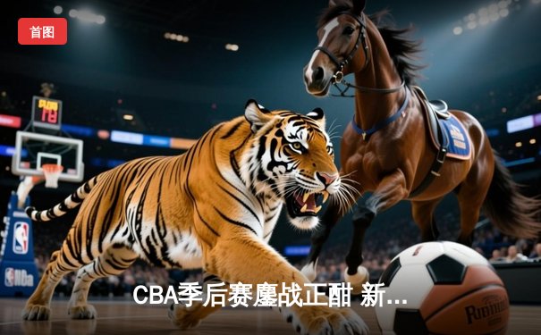 CBA季后赛鏖战正酣 新疆飞虎主场力克辽宁本钢取开门红