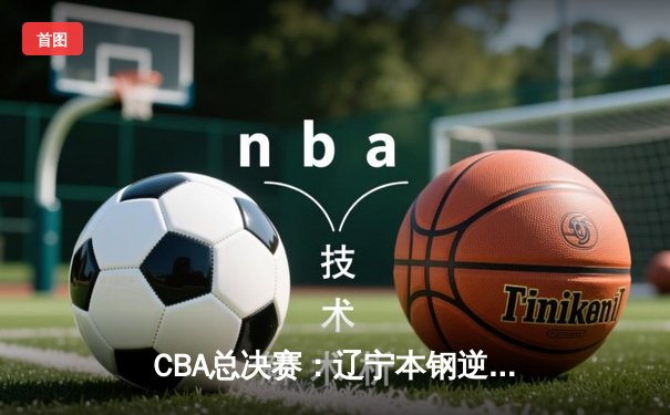 CBA总决赛：辽宁本钢逆转广东宏远夺得队史第四冠，赵继伟荣膺FMVP