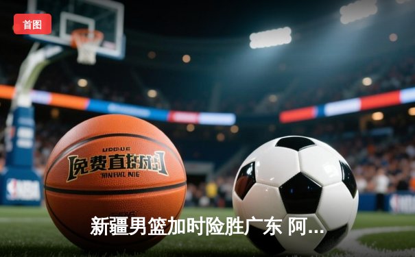 新疆男篮加时险胜广东 阿不都沙拉木关键三分锁定胜局