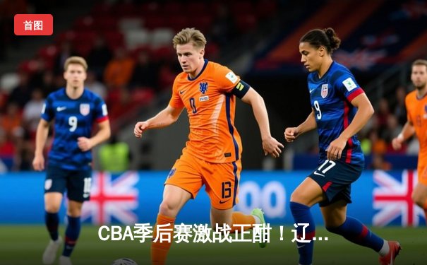 CBA季后赛激战正酣！辽宁本钢加时逆转广东宏远，赵继伟狂砍35分创生涯新高