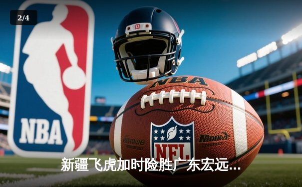 新疆飞虎加时险胜广东宏远，周琦35+18主宰内线 - 2