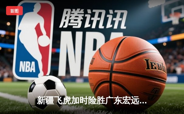 新疆飞虎加时险胜广东宏远，阿不都沙拉木砍35分创赛季新高