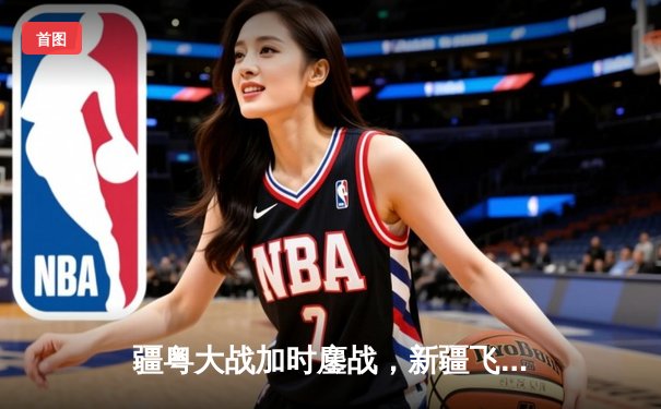 疆粤大战加时鏖战，新疆飞虎三分绝杀卫冕冠军