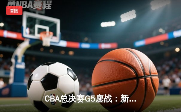 CBA总决赛G5鏖战：新疆广汇加时憾负辽宁 总比分2-3保留悬念