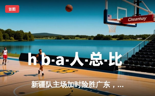 新疆队主场加时险胜广东，阿不都沙拉木砍下35分创赛季新高