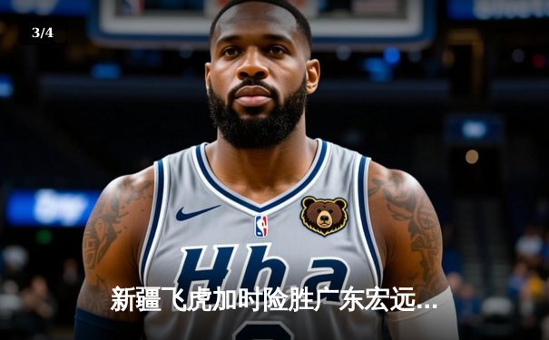 新疆飞虎加时险胜广东宏远，阿不都沙拉木35+12主宰德比战 - 3