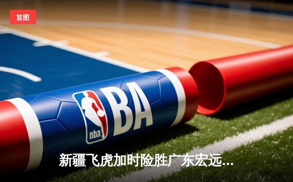 新疆飞虎加时险胜广东宏远，阿不都沙拉木35+12主宰德比战