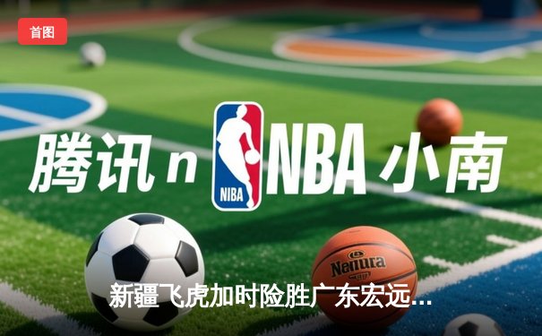 新疆飞虎加时险胜广东宏远，周琦狂砍35+18主宰内线