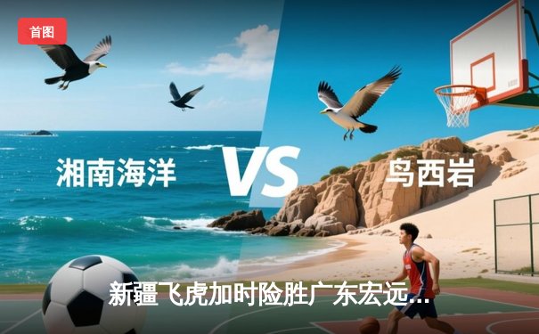 新疆飞虎加时险胜广东宏远，周琦狂砍35+18主宰内线