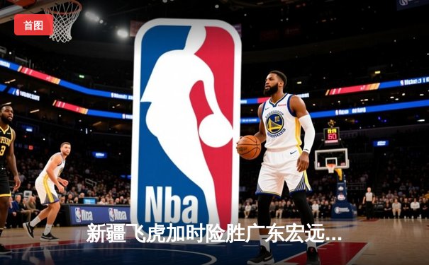 新疆飞虎加时险胜广东宏远，周琦狂砍35+18主宰内线