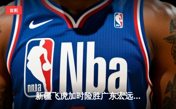 新疆飞虎加时险胜广东宏远，阿不都沙拉木关键三分锁定胜局