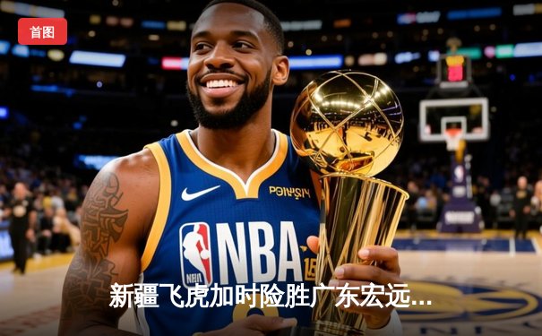 新疆飞虎加时险胜广东宏远，阿不都沙拉木关键三分锁定胜局