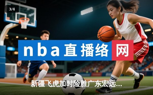 新疆飞虎加时险胜广东宏远，阿不都沙拉木关键三分锁定胜局 - 3