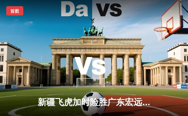 新疆飞虎加时险胜广东宏远，阿不都沙拉木关键三分锁定胜局