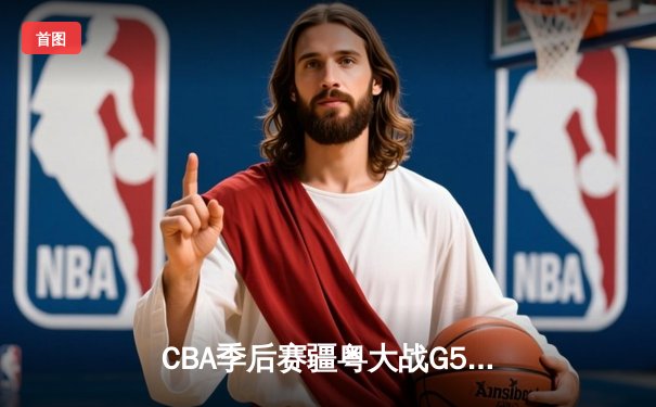 CBA季后赛疆粤大战G5鏖战双加时 新疆飞虎主场3分险胜广东华南虎晋级总决赛