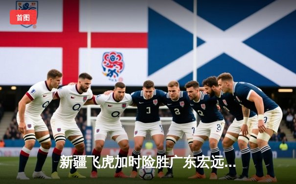 新疆飞虎加时险胜广东宏远，阿不都沙拉木35分创赛季新高