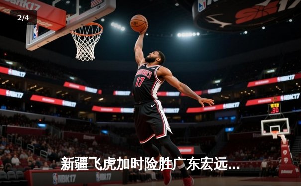 新疆飞虎加时险胜广东宏远，阿不都沙拉木35分创赛季新高 - 2