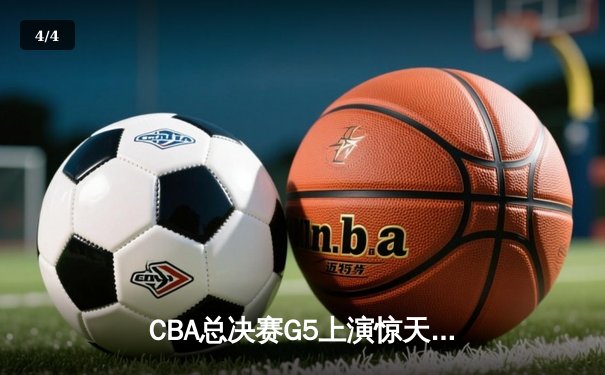 CBA总决赛G5上演惊天逆转 新疆男篮加时险胜辽宁夺赛点 - 4