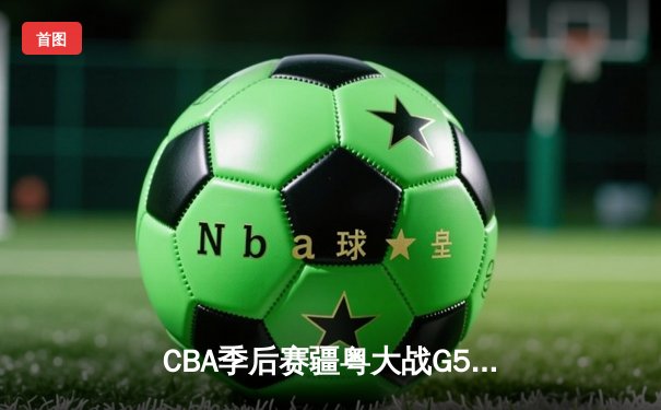 CBA季后赛疆粤大战G5鏖战双加时 新疆飞虎主场3分险胜广东宏远晋级总决赛