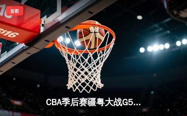 CBA季后赛疆粤大战G5鏖战双加时 新疆飞虎主场3分险胜广东华南虎晋级总决赛