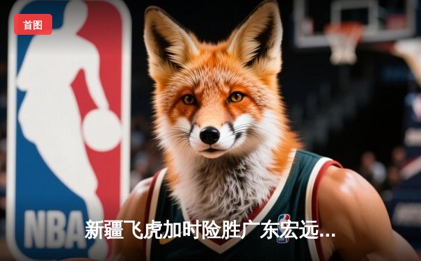 新疆飞虎加时险胜广东宏远，阿不都沙拉木关键三分锁定胜局