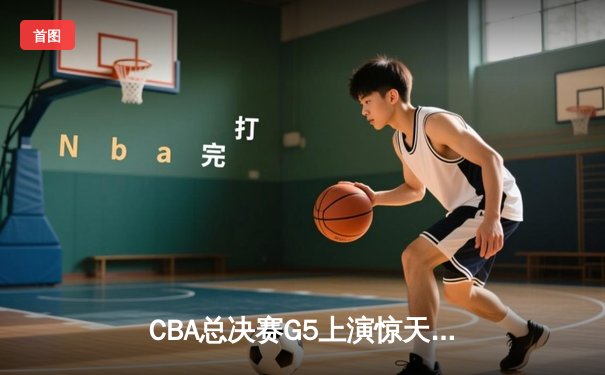 CBA总决赛G5上演惊天逆转 新疆飞虎加时险胜辽宁夺赛点