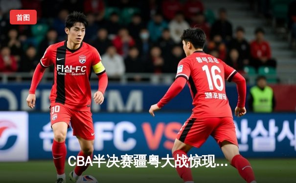 CBA半决赛疆粤大战惊现双加时 阿不都沙拉木关键三分助新疆逆转广东