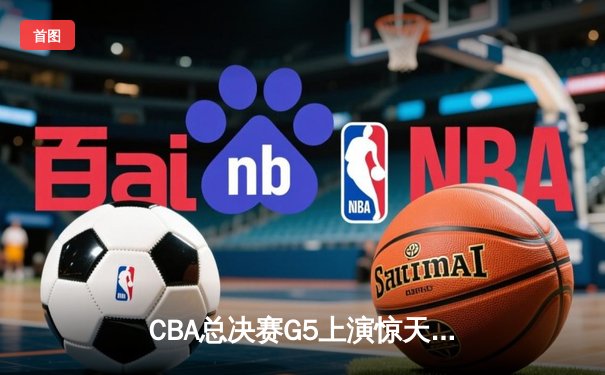 CBA总决赛G5上演惊天逆转 新疆飞虎加时险胜辽宁夺赛点