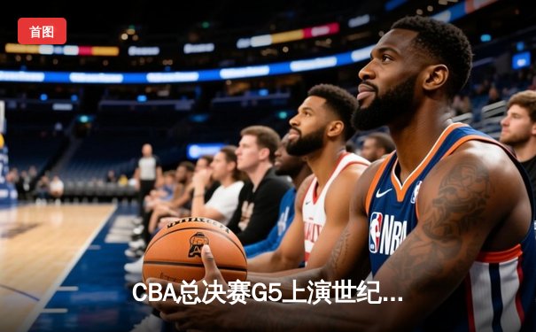 CBA总决赛G5上演世纪逆转 新疆男篮加时险胜辽宁夺赛点