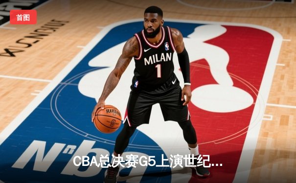 CBA总决赛G5上演世纪逆转 新疆男篮加时险胜辽宁夺赛点