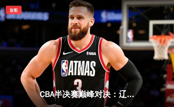 CBA半决赛巅峰对决：辽宁本钢加时险胜广东宏远，赵继伟砍下35分创生涯新高